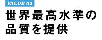 VALUE 02 世界最高水準の品質を提供