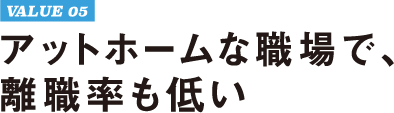 VALUE 05 アットホームな職場で、離職率も低い