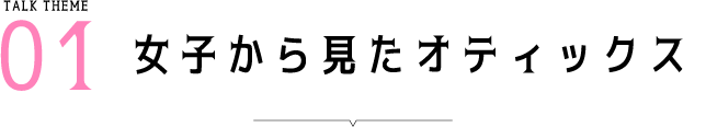 Talk Theme01 女子から見たオティックス