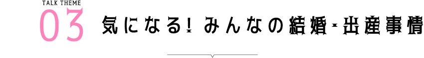 Talk Theme03 気になる! みんなの結婚・出産事情